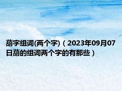 葫字组词(两个字)（2023年09月07日葫的组词两个字的有那些）