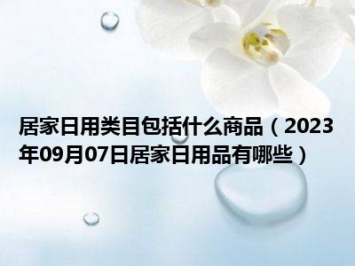 居家日用类目包括什么商品（2023年09月07日居家日用品有哪些）