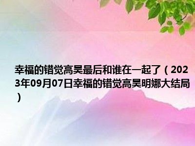 幸福的错觉高昊最后和谁在一起了（2023年09月07日幸福的错觉高昊明娜大结局）