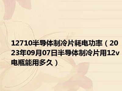 12710半导体制冷片耗电功率（2023年09月07日半导体制冷片用12v电瓶能用多久）