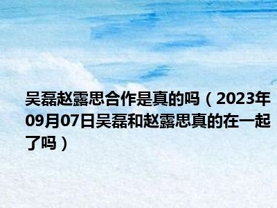 吴磊赵露思合作是真的吗（2023年09月07日吴磊和赵露思真的在一起了吗）