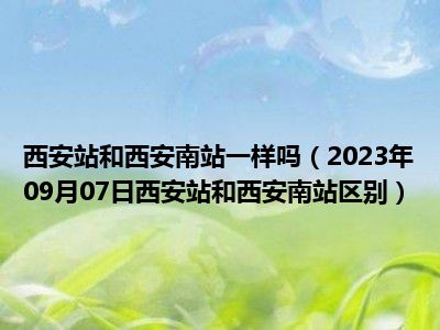 西安站和西安南站一样吗（2023年09月07日西安站和西安南站区别）