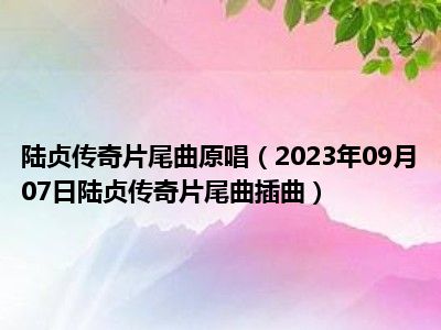 陆贞传奇片尾曲原唱（2023年09月07日陆贞传奇片尾曲插曲）