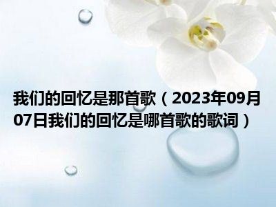 我们的回忆是那首歌（2023年09月07日我们的回忆是哪首歌的歌词）