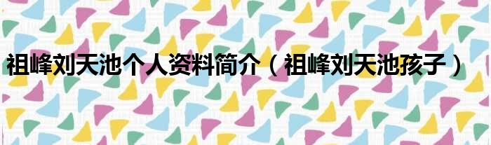 祖峰刘天池个人资料简介（祖峰刘天池孩子）