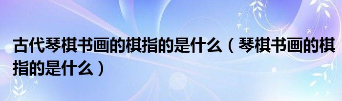  古代琴棋书画的棋指的是什么（琴棋书画的棋指的是什么）