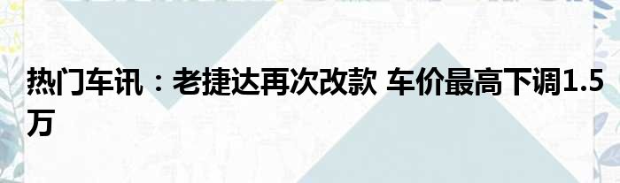 热门车讯：老捷达再次改款 车价最高下调1.5万