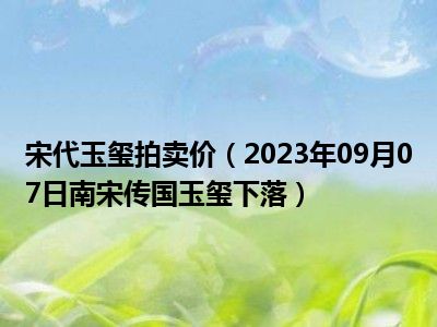 宋代玉玺拍卖价（2023年09月07日南宋传国玉玺下落）