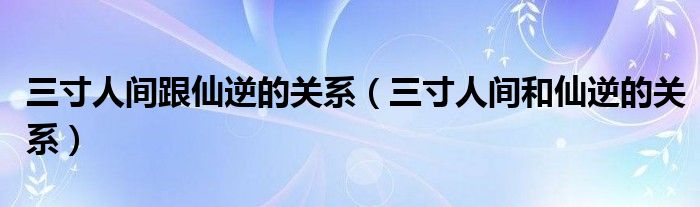  三寸人间跟仙逆的关系（三寸人间和仙逆的关系）