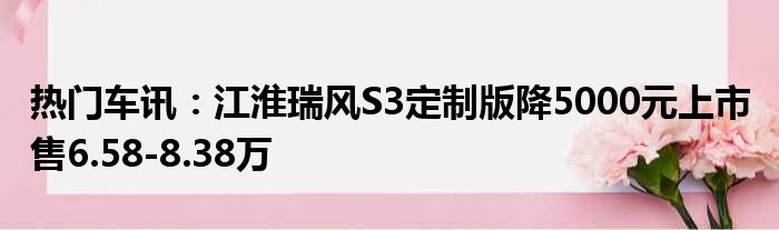 热门车讯：江淮瑞风S3定制版降5000元上市 售6.58-8.38万