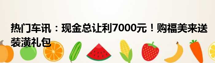 热门车讯：现金总让利7000元！购福美来送装潢礼包