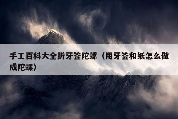 手工百科大全折牙签陀螺（用牙签和纸怎么做成陀螺）