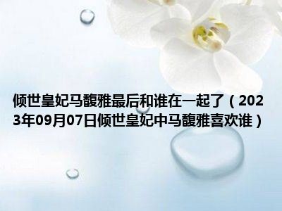 倾世皇妃马馥雅最后和谁在一起了（2023年09月07日倾世皇妃中马馥雅喜欢谁）