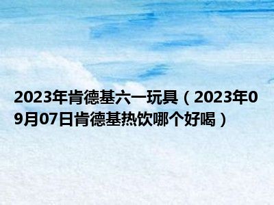 2023年肯德基六一玩具（2023年09月07日肯德基热饮哪个好喝）