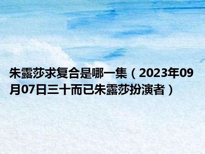 朱露莎求复合是哪一集（2023年09月07日三十而已朱露莎扮演者）