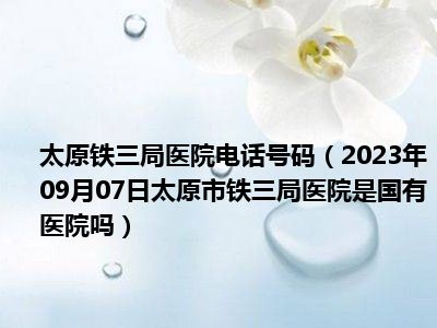 太原铁三局医院电话号码（2023年09月07日太原市铁三局医院是国有医院吗）