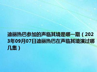 迪丽热巴参加的声临其境是哪一期（2023年09月07日迪丽热巴在声临其境演过哪几集）