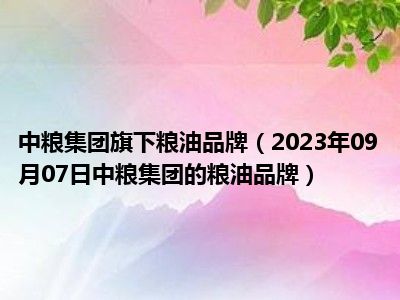 中粮集团旗下粮油品牌（2023年09月07日中粮集团的粮油品牌）