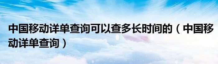  中国移动详单查询可以查多长时间的（中国移动详单查询）