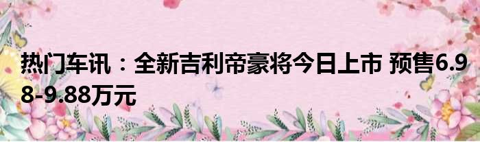 热门车讯：全新吉利帝豪将今日上市 预售6.98-9.88万元