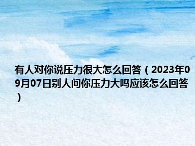 有人对你说压力很大怎么回答（2023年09月07日别人问你压力大吗应该怎么回答）