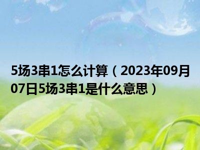 5场3串1怎么计算（2023年09月07日5场3串1是什么意思）