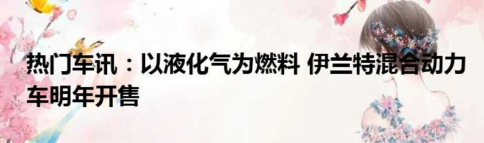 热门车讯：以液化气为燃料 伊兰特混合动力车明年开售