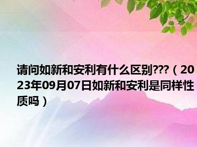 请问如新和安利有什么区别   （2023年09月07日如新和安利是同样性质吗）