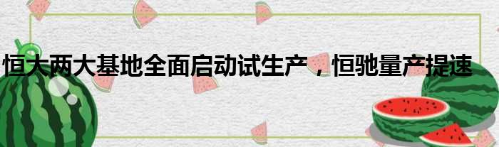 恒大两大基地全面启动试生产 恒驰量产提速