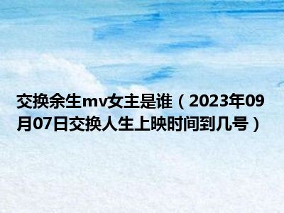 交换余生mv女主是谁（2023年09月07日交换人生上映时间到几号）