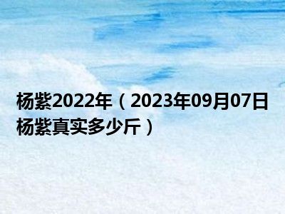 杨紫2022年（2023年09月07日杨紫真实多少斤）
