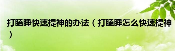  打瞌睡快速提神的办法（打瞌睡怎么快速提神）