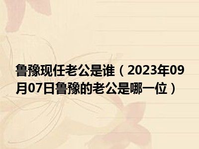 鲁豫现任老公是谁（2023年09月07日鲁豫的老公是哪一位）