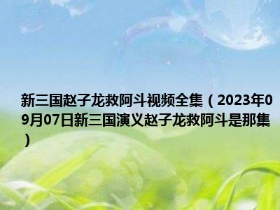 新三国赵子龙救阿斗视频全集（2023年09月07日新三国演义赵子龙救阿斗是那集）