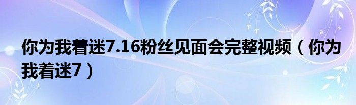  你为我着迷7.16粉丝见面会完整视频（你为我着迷7）