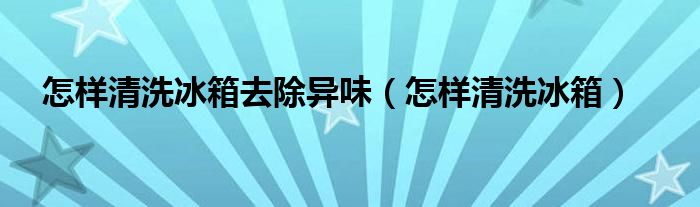  怎样清洗冰箱去除异味（怎样清洗冰箱）