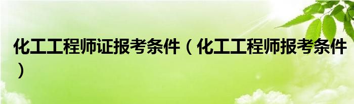  化工工程师证报考条件（化工工程师报考条件）