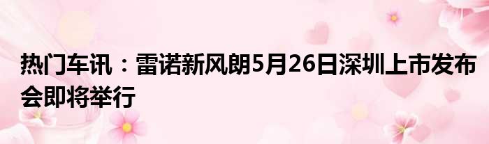 热门车讯：雷诺新风朗5月26日深圳上市发布会即将举行