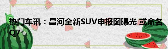 热门车讯：昌河全新SUV申报图曝光 或命名Q7