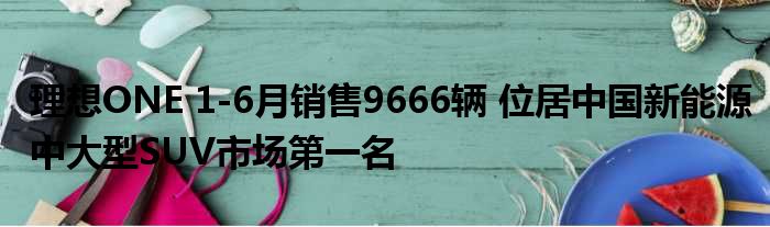 理想ONE 1-6月销售9666辆 位居中国新能源中大型SUV市场第一名