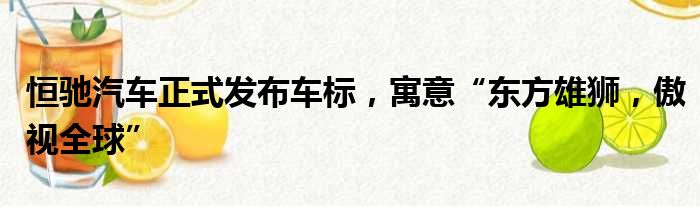 恒驰汽车正式发布车标 寓意“东方雄狮 傲视全球”