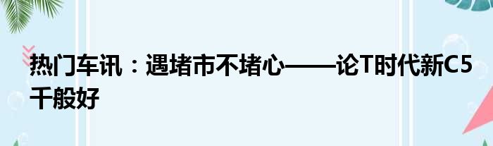 热门车讯：遇堵市不堵心——论T时代新C5千般好