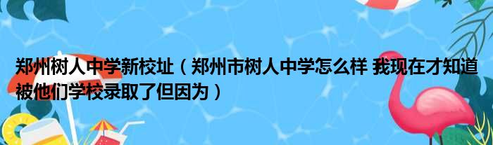 郑州树人中学新校址（郑州市树人中学怎么样 我现在才知道被他们学校录取了但因为）