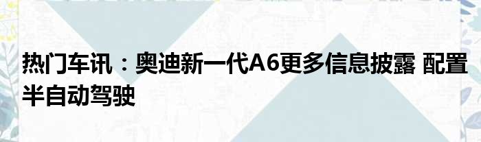 热门车讯：奥迪新一代A6更多信息披露 配置半自动驾驶