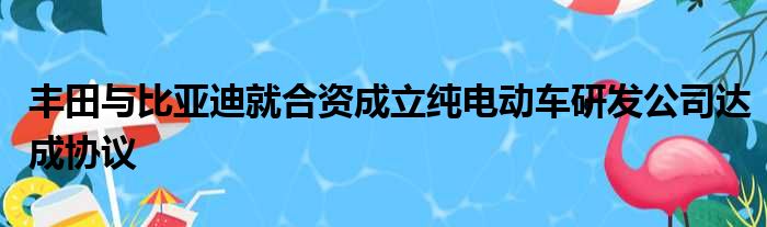 丰田与比亚迪就合资成立纯电动车研发公司达成协议