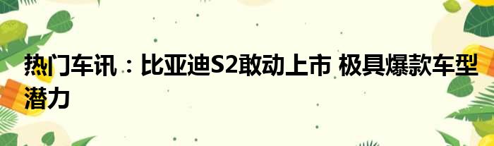 热门车讯：比亚迪S2敢动上市 极具爆款车型潜力