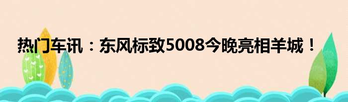 热门车讯：东风标致5008今晚亮相羊城！