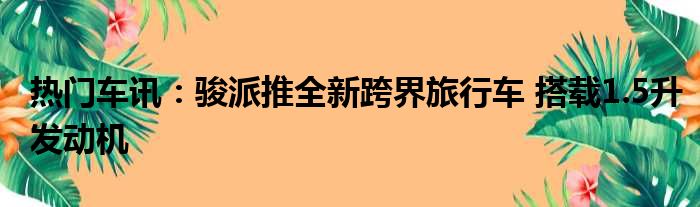 热门车讯：骏派推全新跨界旅行车 搭载1.5升发动机