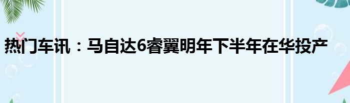 热门车讯：马自达6睿翼明年下半年在华投产