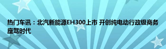 热门车讯：北汽新能源EH300上市 开创纯电动行政级商务座驾时代